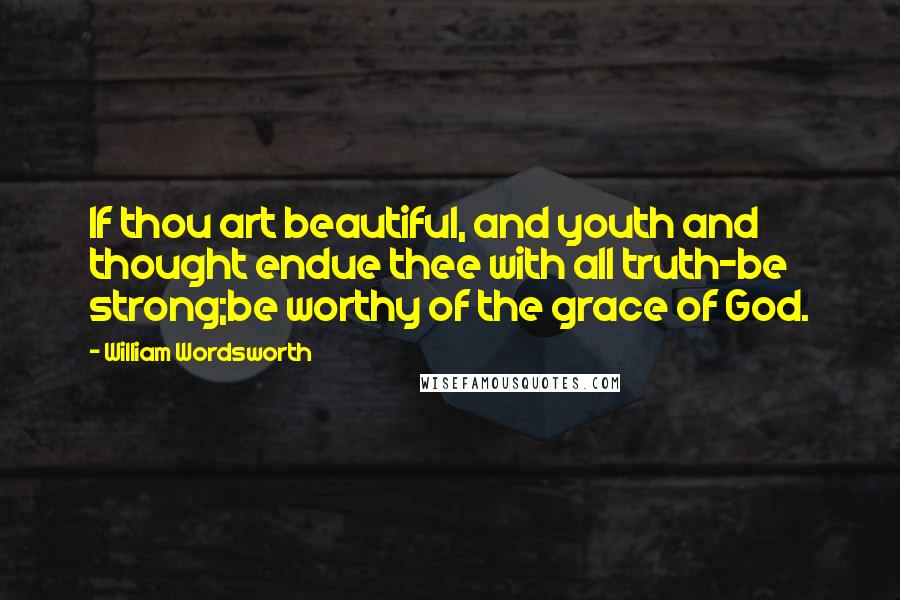 William Wordsworth Quotes: If thou art beautiful, and youth and thought endue thee with all truth-be strong;be worthy of the grace of God.