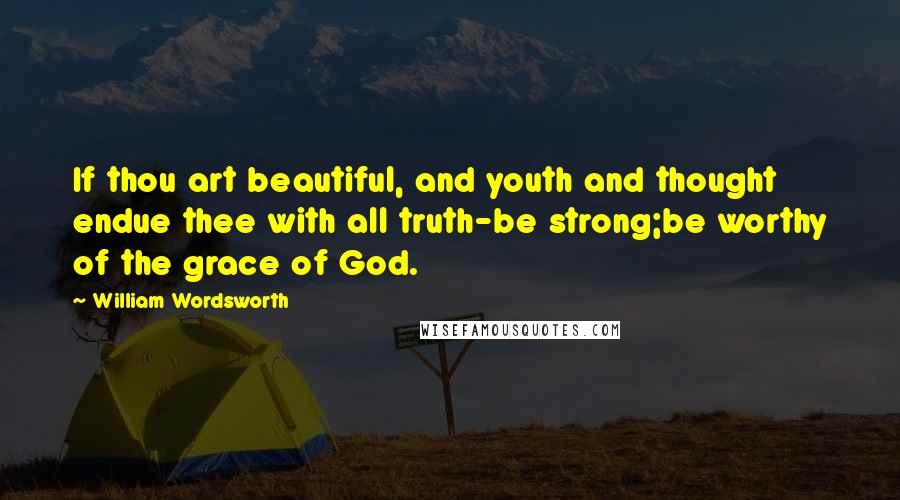 William Wordsworth Quotes: If thou art beautiful, and youth and thought endue thee with all truth-be strong;be worthy of the grace of God.