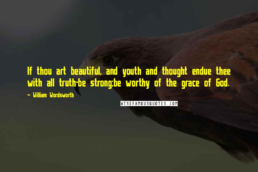 William Wordsworth Quotes: If thou art beautiful, and youth and thought endue thee with all truth-be strong;be worthy of the grace of God.