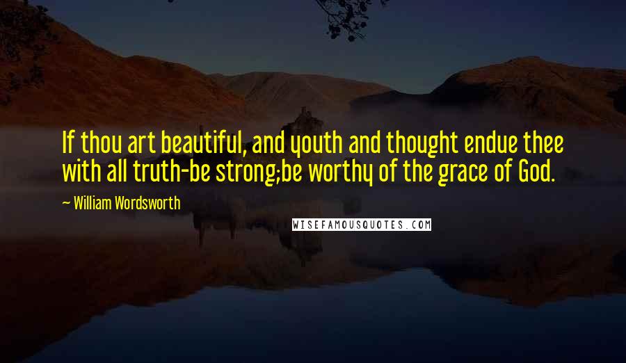 William Wordsworth Quotes: If thou art beautiful, and youth and thought endue thee with all truth-be strong;be worthy of the grace of God.