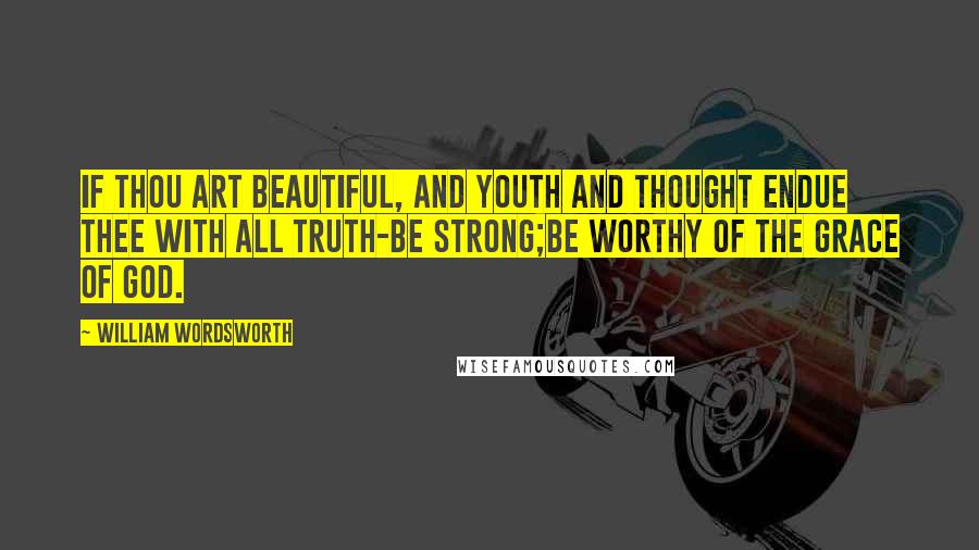 William Wordsworth Quotes: If thou art beautiful, and youth and thought endue thee with all truth-be strong;be worthy of the grace of God.