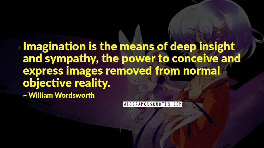 William Wordsworth Quotes: Imagination is the means of deep insight and sympathy, the power to conceive and express images removed from normal objective reality.