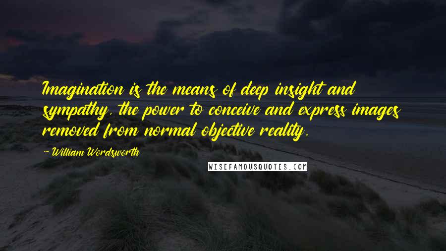 William Wordsworth Quotes: Imagination is the means of deep insight and sympathy, the power to conceive and express images removed from normal objective reality.