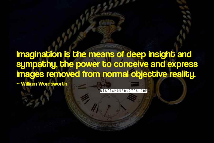 William Wordsworth Quotes: Imagination is the means of deep insight and sympathy, the power to conceive and express images removed from normal objective reality.
