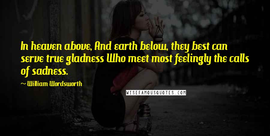 William Wordsworth Quotes: In heaven above, And earth below, they best can serve true gladness Who meet most feelingly the calls of sadness.