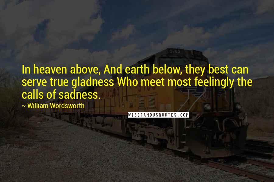 William Wordsworth Quotes: In heaven above, And earth below, they best can serve true gladness Who meet most feelingly the calls of sadness.