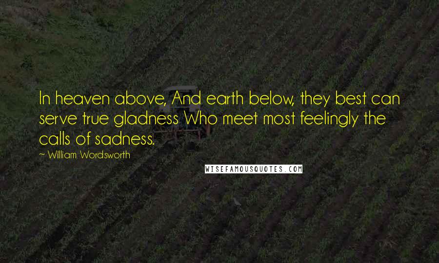 William Wordsworth Quotes: In heaven above, And earth below, they best can serve true gladness Who meet most feelingly the calls of sadness.
