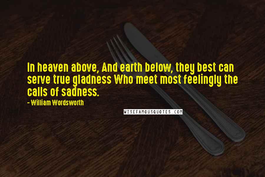 William Wordsworth Quotes: In heaven above, And earth below, they best can serve true gladness Who meet most feelingly the calls of sadness.