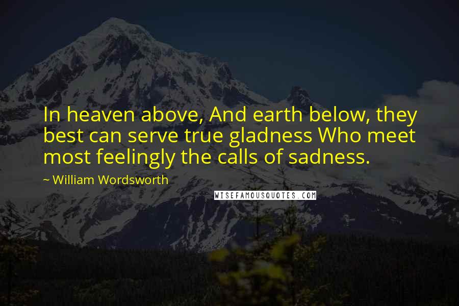 William Wordsworth Quotes: In heaven above, And earth below, they best can serve true gladness Who meet most feelingly the calls of sadness.
