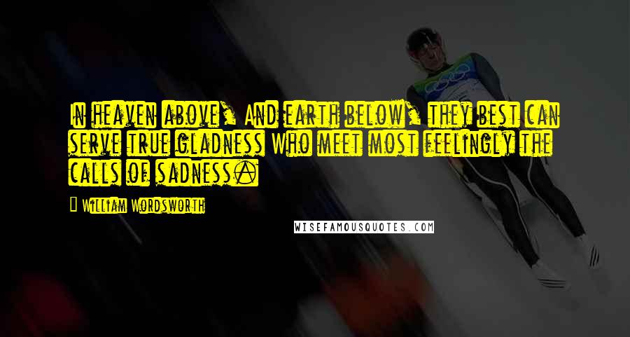 William Wordsworth Quotes: In heaven above, And earth below, they best can serve true gladness Who meet most feelingly the calls of sadness.