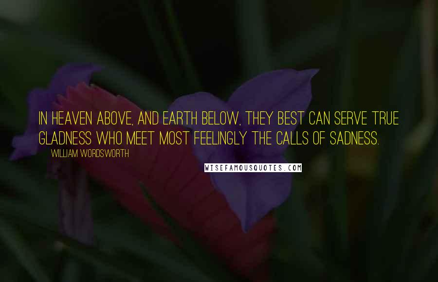 William Wordsworth Quotes: In heaven above, And earth below, they best can serve true gladness Who meet most feelingly the calls of sadness.