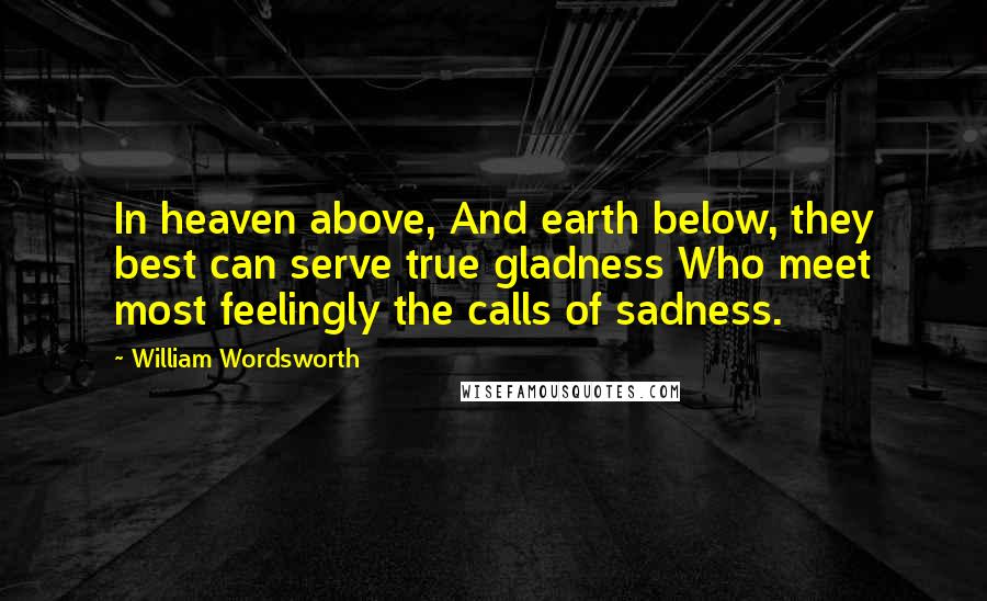 William Wordsworth Quotes: In heaven above, And earth below, they best can serve true gladness Who meet most feelingly the calls of sadness.