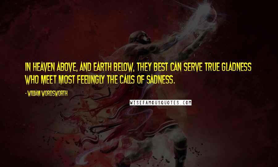William Wordsworth Quotes: In heaven above, And earth below, they best can serve true gladness Who meet most feelingly the calls of sadness.