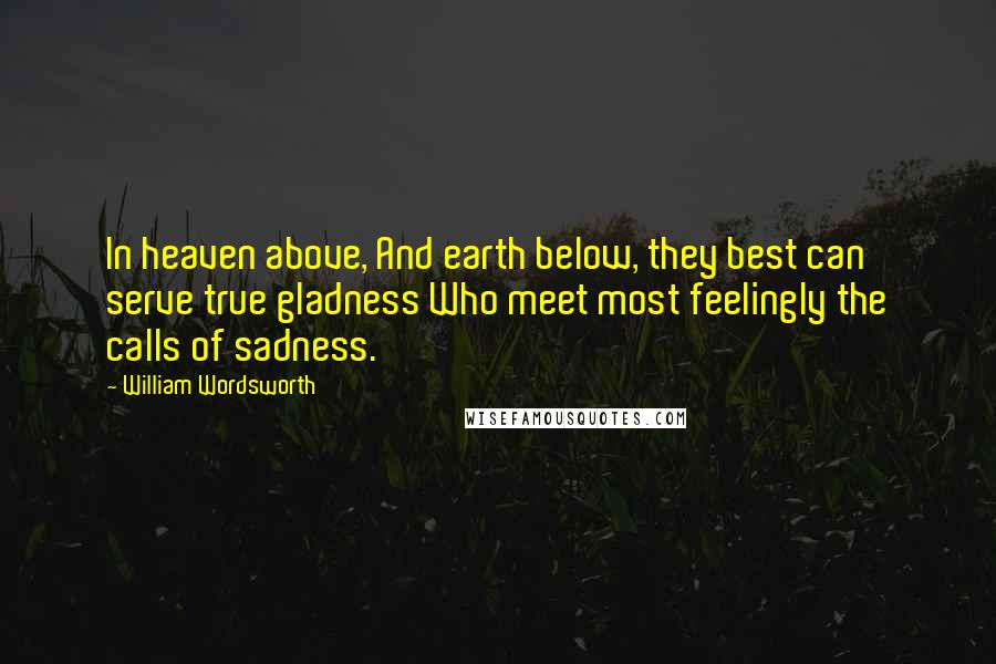 William Wordsworth Quotes: In heaven above, And earth below, they best can serve true gladness Who meet most feelingly the calls of sadness.
