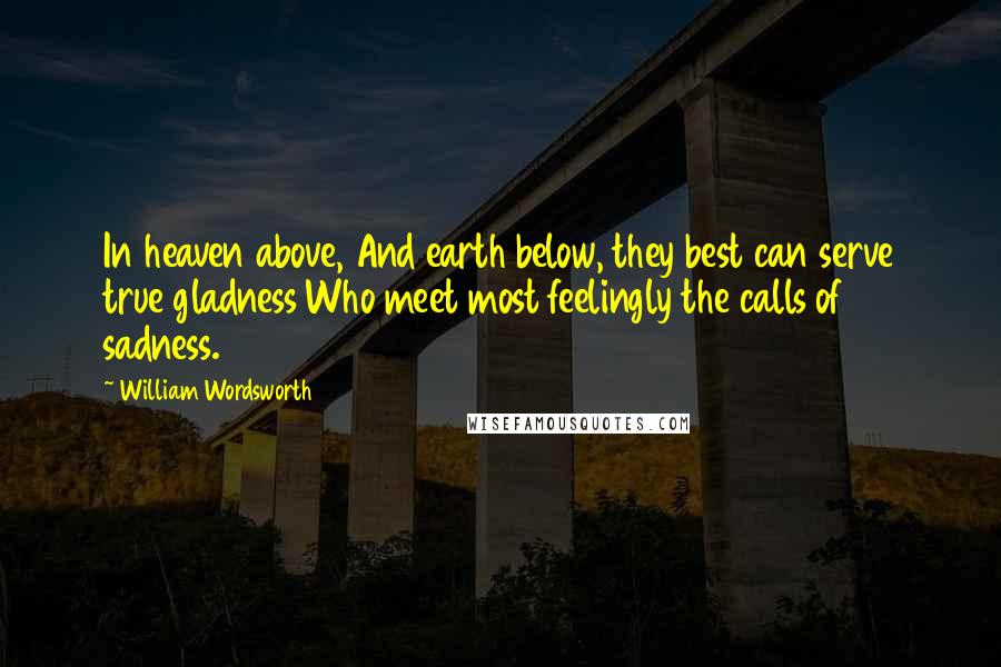William Wordsworth Quotes: In heaven above, And earth below, they best can serve true gladness Who meet most feelingly the calls of sadness.