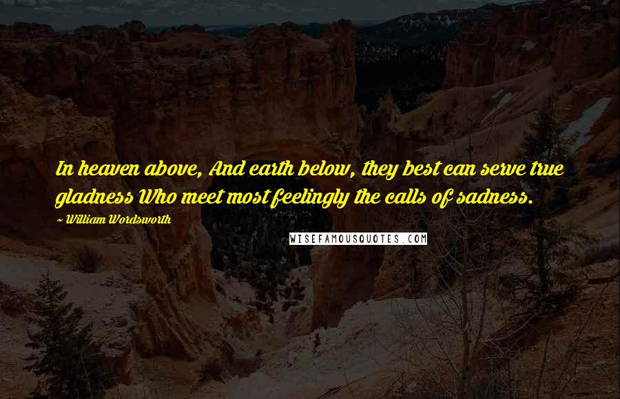William Wordsworth Quotes: In heaven above, And earth below, they best can serve true gladness Who meet most feelingly the calls of sadness.