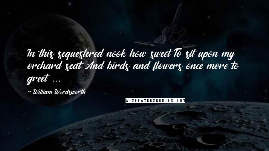 William Wordsworth Quotes: In this sequestered nook how sweet To sit upon my orchard seat And birds and flowers once more to greet ...