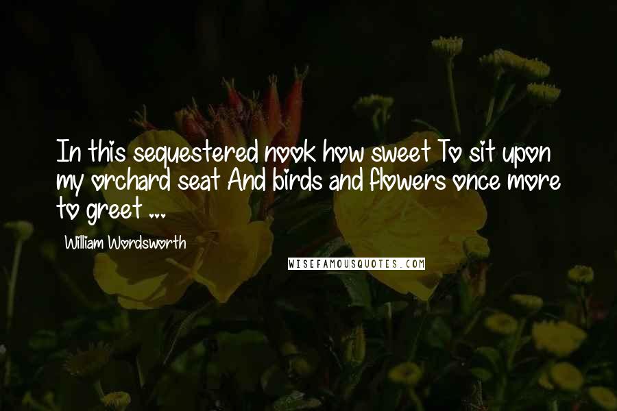 William Wordsworth Quotes: In this sequestered nook how sweet To sit upon my orchard seat And birds and flowers once more to greet ...