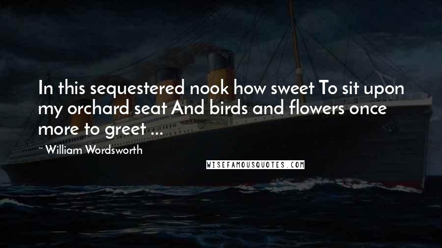 William Wordsworth Quotes: In this sequestered nook how sweet To sit upon my orchard seat And birds and flowers once more to greet ...