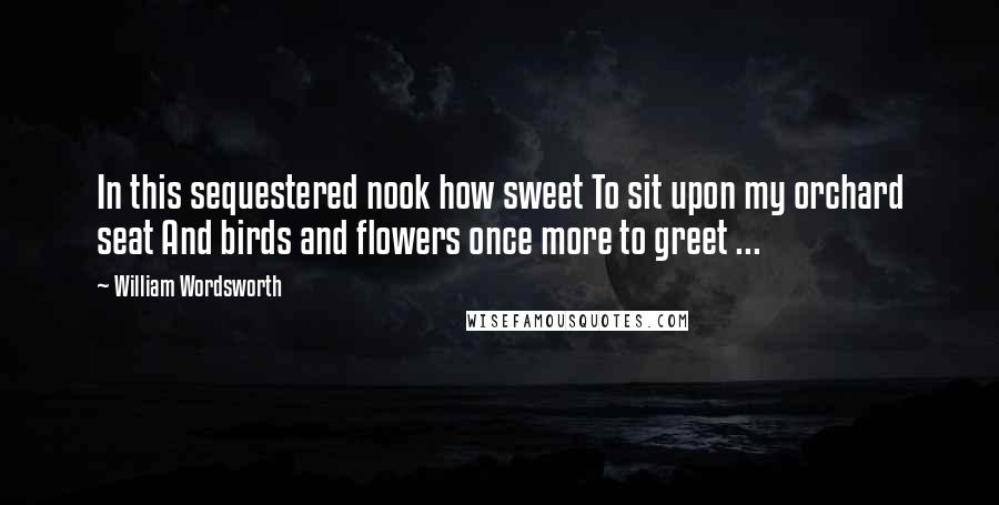 William Wordsworth Quotes: In this sequestered nook how sweet To sit upon my orchard seat And birds and flowers once more to greet ...