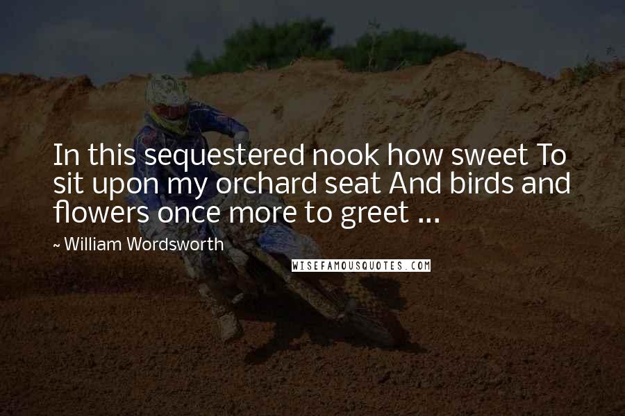 William Wordsworth Quotes: In this sequestered nook how sweet To sit upon my orchard seat And birds and flowers once more to greet ...