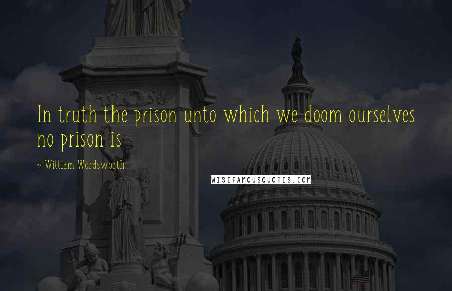 William Wordsworth Quotes: In truth the prison unto which we doom ourselves no prison is