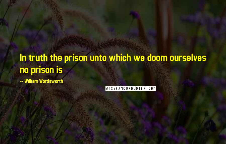 William Wordsworth Quotes: In truth the prison unto which we doom ourselves no prison is