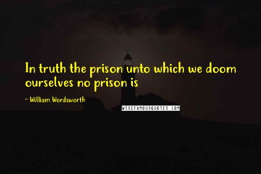 William Wordsworth Quotes: In truth the prison unto which we doom ourselves no prison is