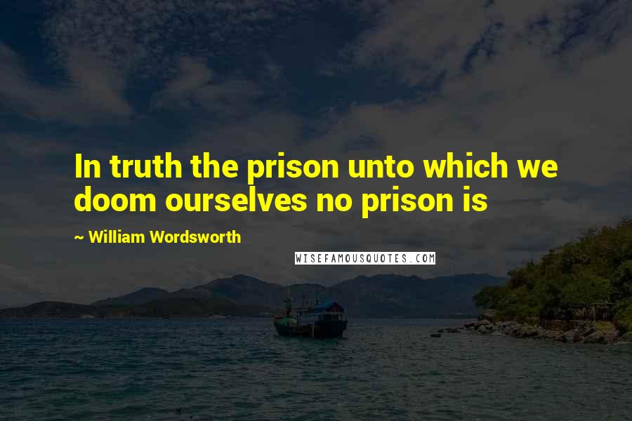 William Wordsworth Quotes: In truth the prison unto which we doom ourselves no prison is