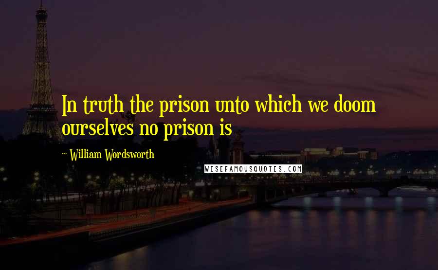 William Wordsworth Quotes: In truth the prison unto which we doom ourselves no prison is