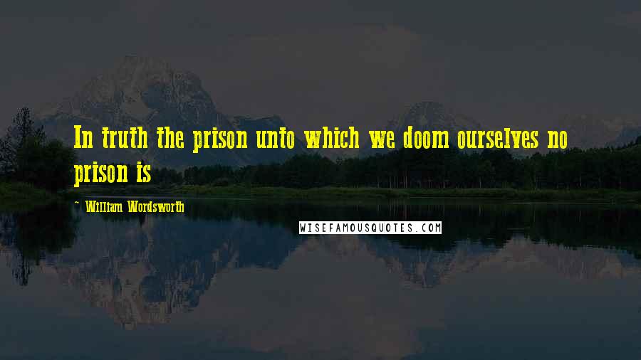 William Wordsworth Quotes: In truth the prison unto which we doom ourselves no prison is
