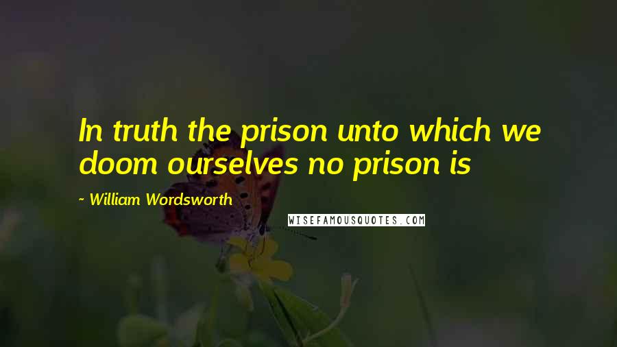 William Wordsworth Quotes: In truth the prison unto which we doom ourselves no prison is