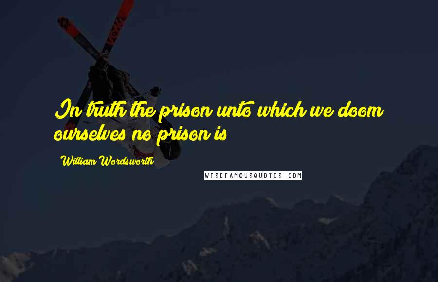 William Wordsworth Quotes: In truth the prison unto which we doom ourselves no prison is