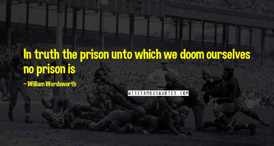 William Wordsworth Quotes: In truth the prison unto which we doom ourselves no prison is