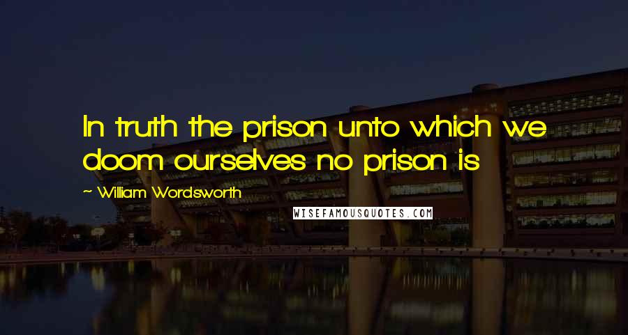 William Wordsworth Quotes: In truth the prison unto which we doom ourselves no prison is