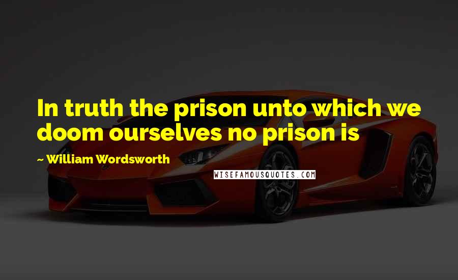 William Wordsworth Quotes: In truth the prison unto which we doom ourselves no prison is