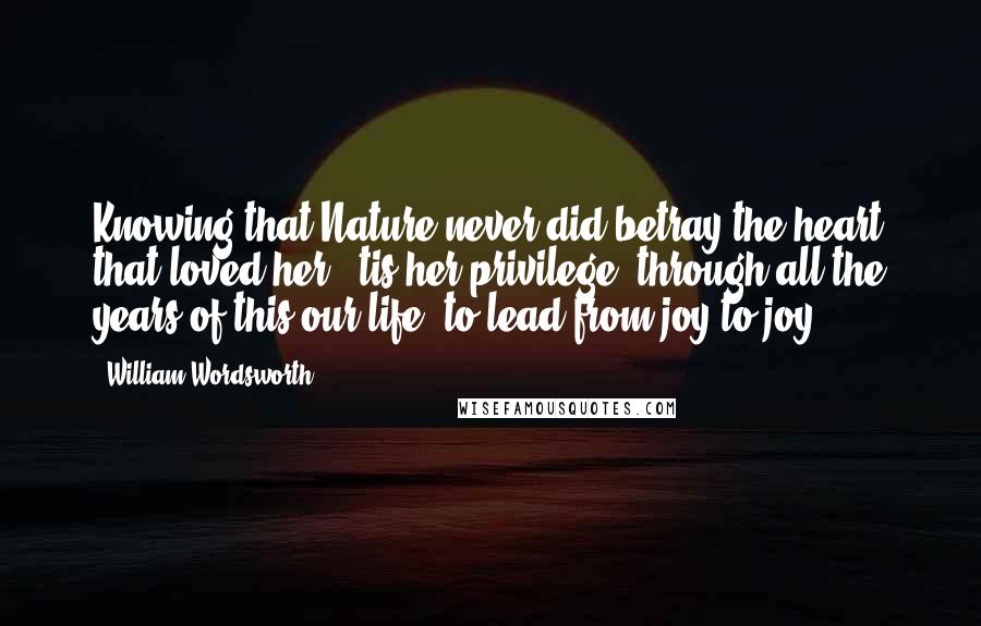 William Wordsworth Quotes: Knowing that Nature never did betray the heart that loved her; 'tis her privilege, through all the years of this our life, to lead from joy to joy.