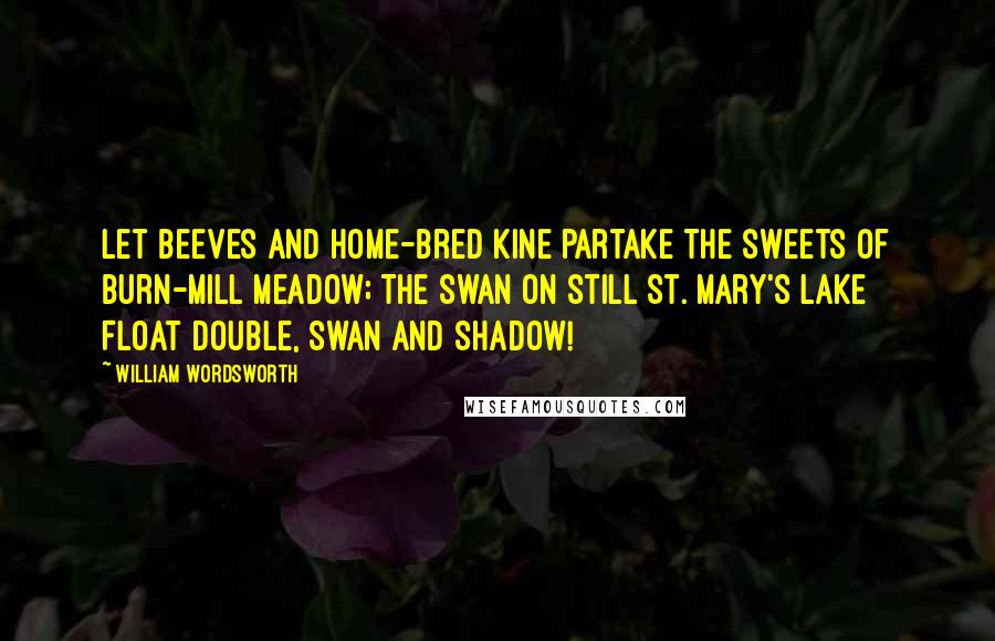 William Wordsworth Quotes: Let beeves and home-bred kine partake The sweets of Burn-mill meadow; The swan on still St. Mary's Lake Float double, swan and shadow!