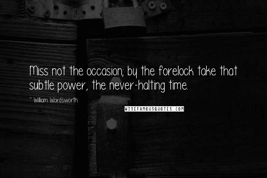 William Wordsworth Quotes: Miss not the occasion; by the forelock take that subtle power, the never-halting time.