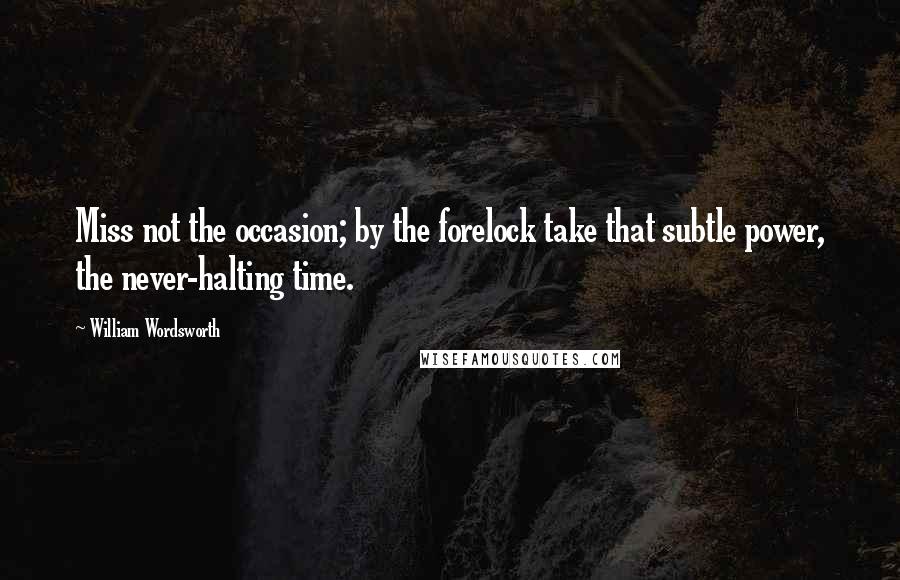 William Wordsworth Quotes: Miss not the occasion; by the forelock take that subtle power, the never-halting time.