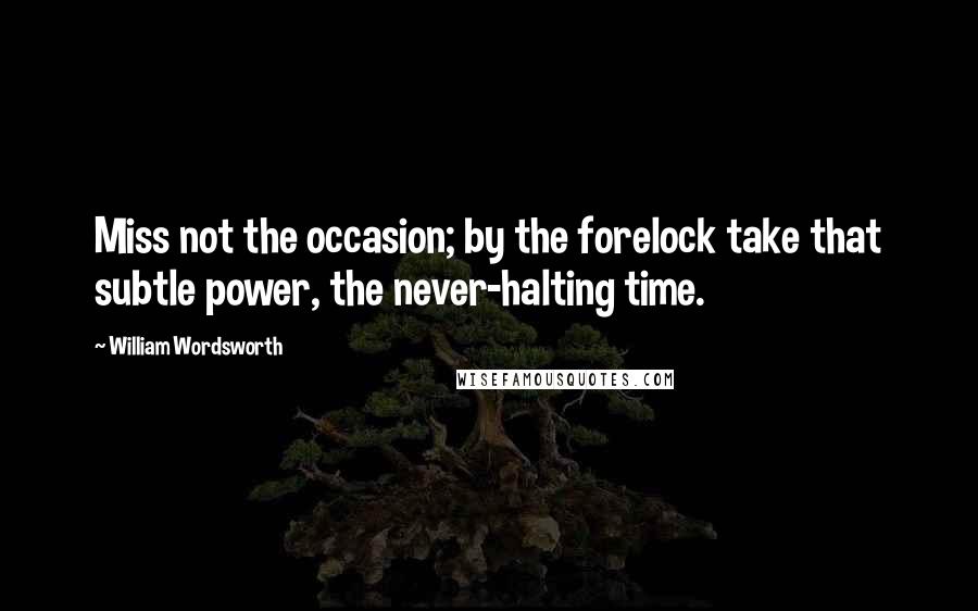 William Wordsworth Quotes: Miss not the occasion; by the forelock take that subtle power, the never-halting time.