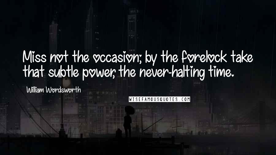 William Wordsworth Quotes: Miss not the occasion; by the forelock take that subtle power, the never-halting time.