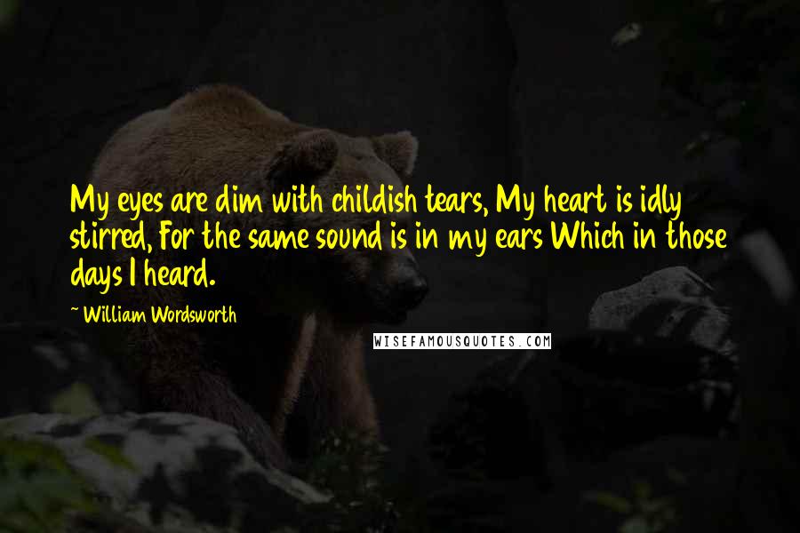 William Wordsworth Quotes: My eyes are dim with childish tears, My heart is idly stirred, For the same sound is in my ears Which in those days I heard.