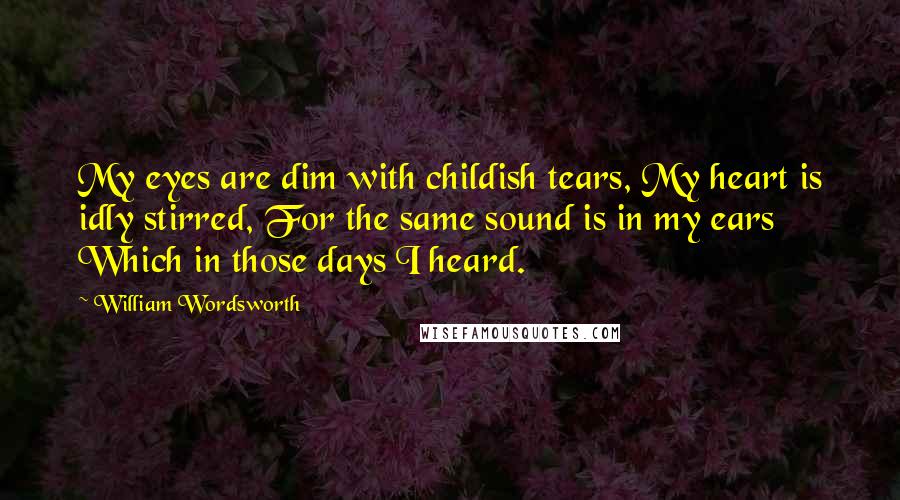 William Wordsworth Quotes: My eyes are dim with childish tears, My heart is idly stirred, For the same sound is in my ears Which in those days I heard.