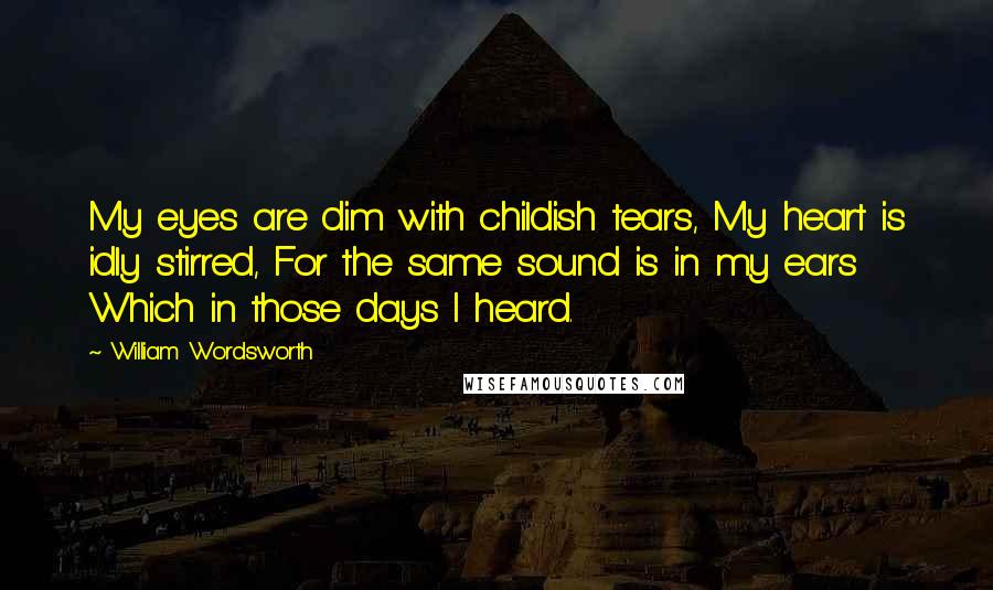 William Wordsworth Quotes: My eyes are dim with childish tears, My heart is idly stirred, For the same sound is in my ears Which in those days I heard.