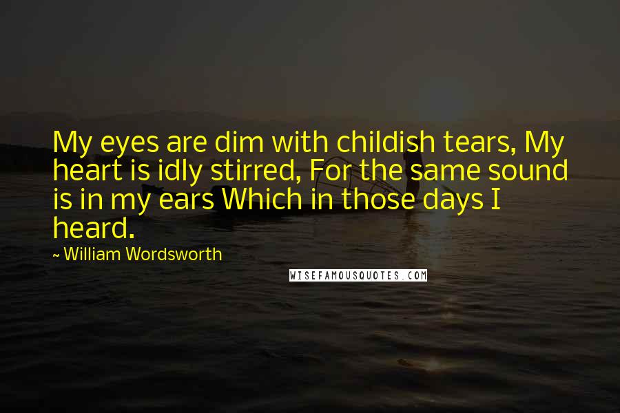 William Wordsworth Quotes: My eyes are dim with childish tears, My heart is idly stirred, For the same sound is in my ears Which in those days I heard.