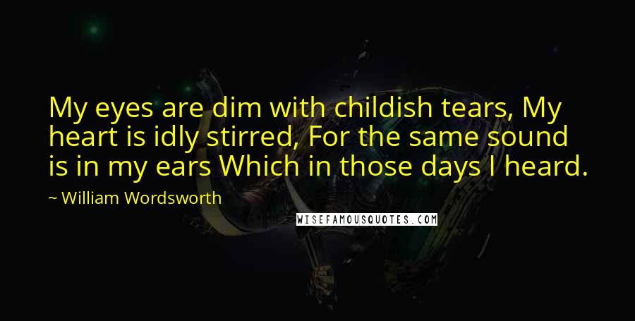 William Wordsworth Quotes: My eyes are dim with childish tears, My heart is idly stirred, For the same sound is in my ears Which in those days I heard.