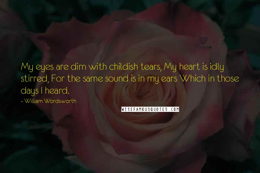 William Wordsworth Quotes: My eyes are dim with childish tears, My heart is idly stirred, For the same sound is in my ears Which in those days I heard.