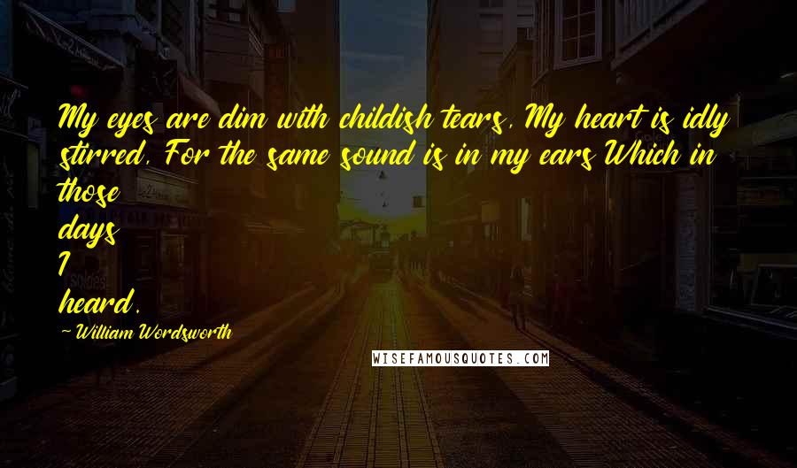 William Wordsworth Quotes: My eyes are dim with childish tears, My heart is idly stirred, For the same sound is in my ears Which in those days I heard.