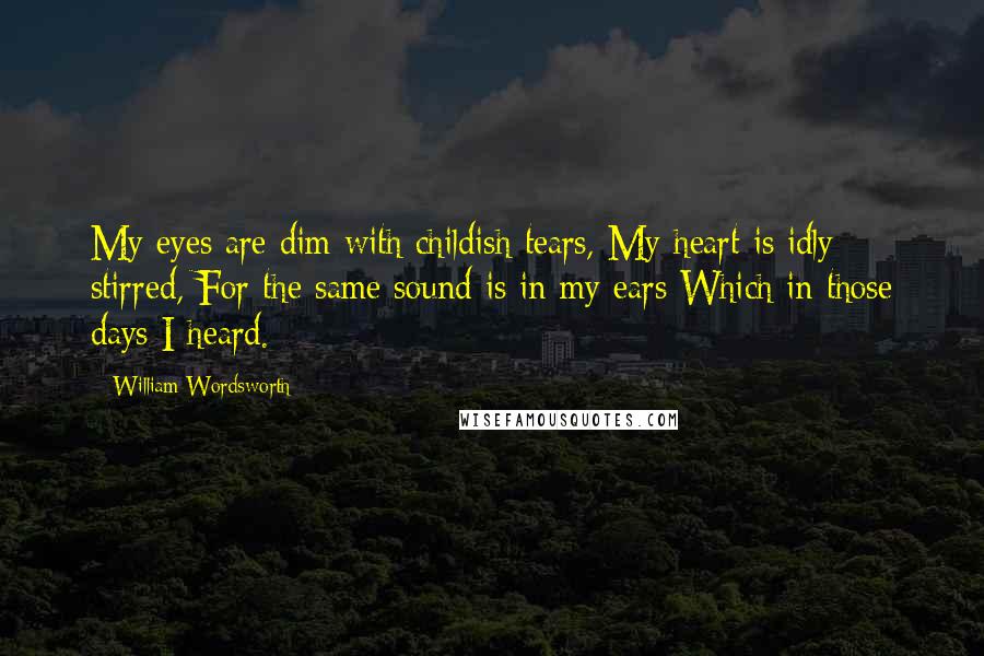 William Wordsworth Quotes: My eyes are dim with childish tears, My heart is idly stirred, For the same sound is in my ears Which in those days I heard.